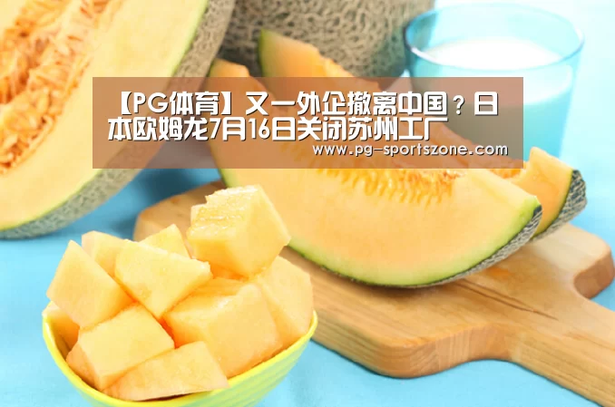 【PG体育】又一外企撤离中国?日本欧姆龙7月16日关闭苏州工厂(图1) PG体育